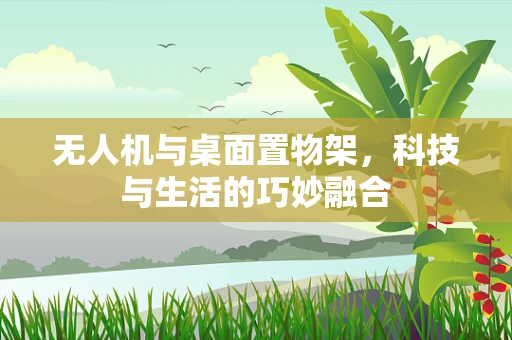 无人机与桌面置物架，科技与生活的巧妙融合