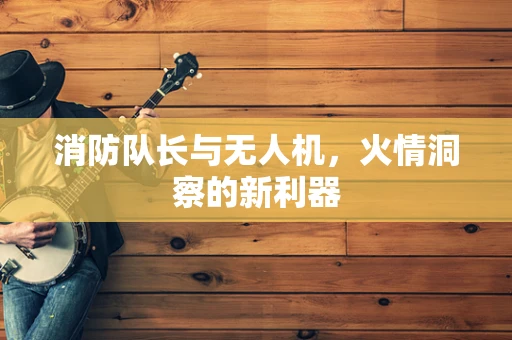 消防队长与无人机，火情洞察的新利器