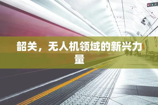 韶关，无人机领域的新兴力量