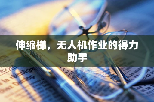 伸缩梯，无人机作业的得力助手
