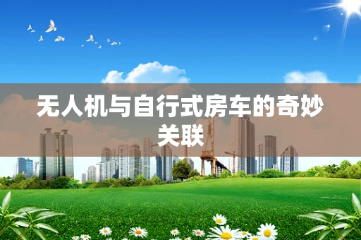 无人机与自行式房车的奇妙关联
