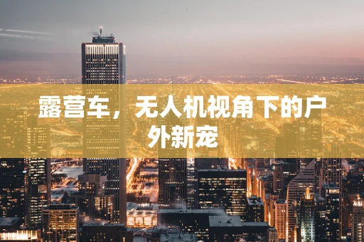 露营车，无人机视角下的户外新宠