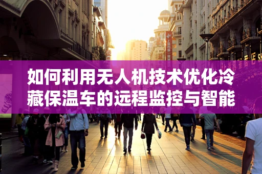 如何利用无人机技术优化冷藏保温车的远程监控与智能管理？
