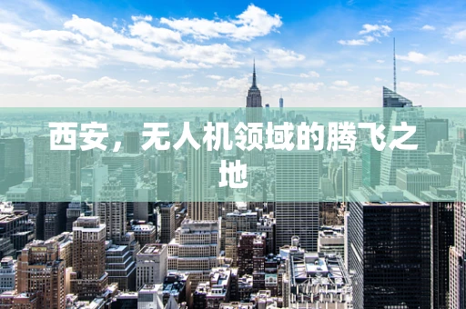西安，无人机领域的腾飞之地