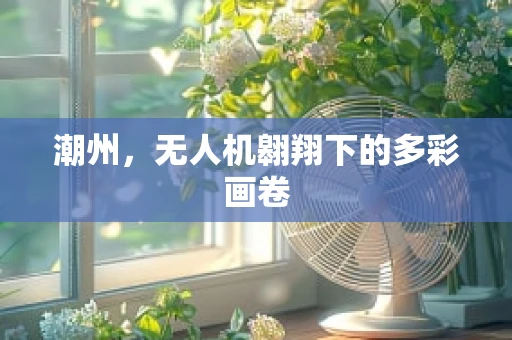 潮州，无人机翱翔下的多彩画卷