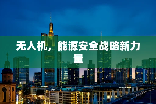 无人机，能源安全战略新力量