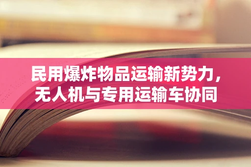 民用爆炸物品运输新势力，无人机与专用运输车协同