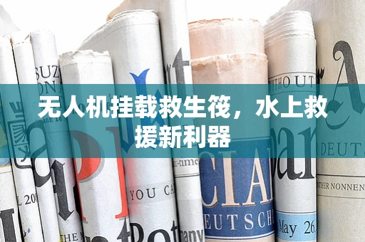 无人机挂载救生筏，水上救援新利器