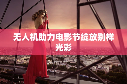 无人机助力电影节绽放别样光彩