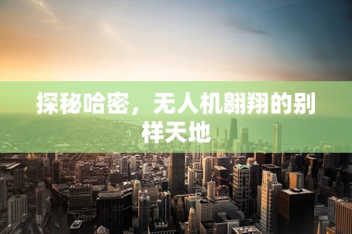 探秘哈密，无人机翱翔的别样天地