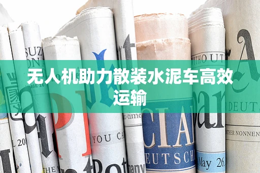 无人机助力散装水泥车高效运输