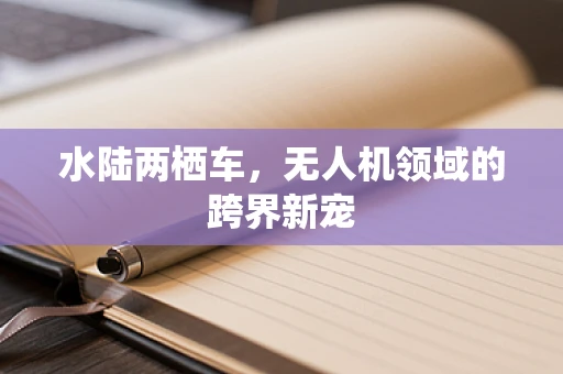 水陆两栖车，无人机领域的跨界新宠