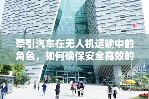 牵引汽车在无人机运输中的角色，如何确保安全高效的空中物流？