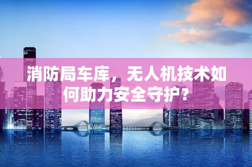 消防局车库，无人机技术如何助力安全守护？