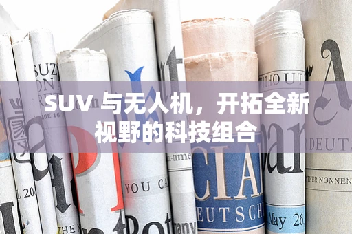 SUV 与无人机，开拓全新视野的科技组合