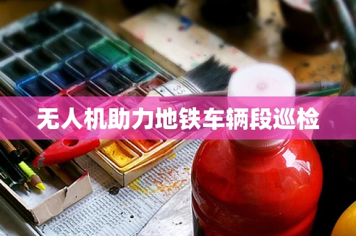 无人机助力地铁车辆段巡检