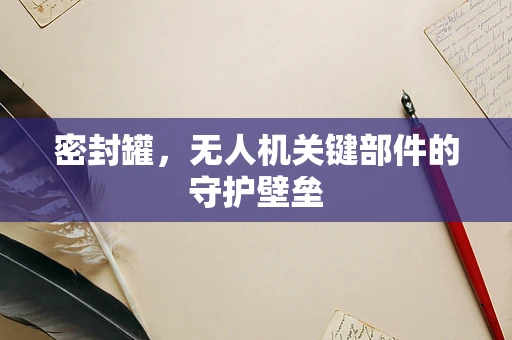 密封罐，无人机关键部件的守护壁垒