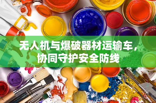 无人机与爆破器材运输车，协同守护安全防线