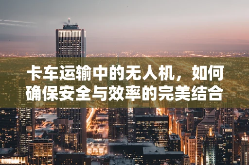 卡车运输中的无人机，如何确保安全与效率的完美结合？