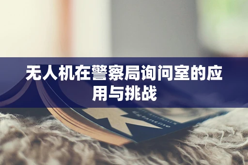 无人机在警察局询问室的应用与挑战