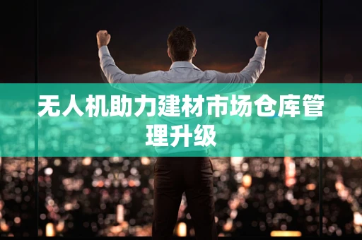 无人机助力建材市场仓库管理升级