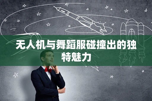 无人机与舞蹈服碰撞出的独特魅力