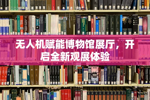 无人机赋能博物馆展厅，开启全新观展体验