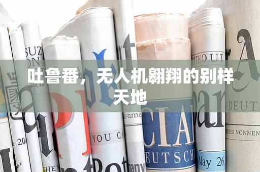 吐鲁番，无人机翱翔的别样天地