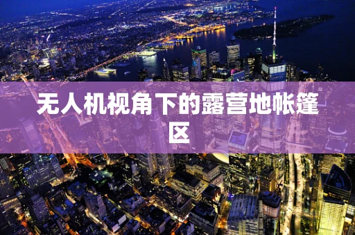 无人机视角下的露营地帐篷区