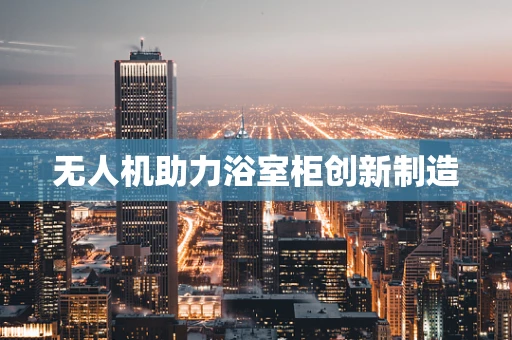 无人机助力浴室柜创新制造