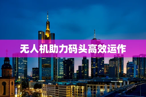 无人机助力码头高效运作