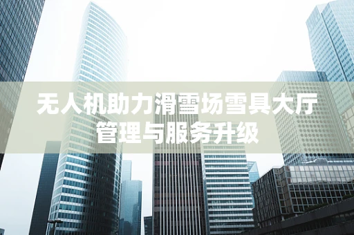 无人机助力滑雪场雪具大厅管理与服务升级