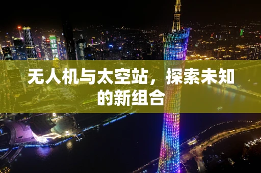无人机与太空站,探索未知的新组合 无人机与太空站,探索未知的新组合