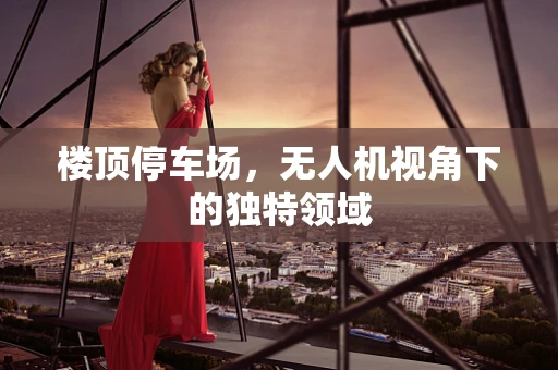 楼顶停车场，无人机视角下的独特领域