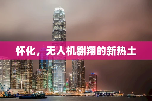 怀化，无人机翱翔的新热土