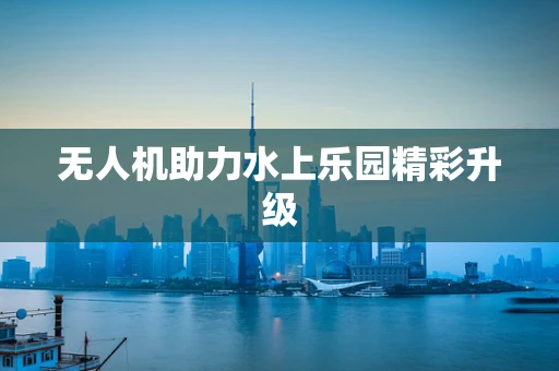 无人机助力水上乐园精彩升级