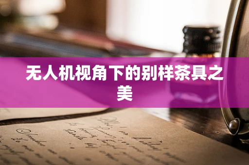 无人机视角下的别样茶具之美